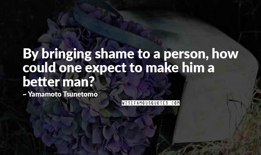 Yamamoto Tsunetomo Quotes: By bringing shame to a person, how could one expect to make him a better man?