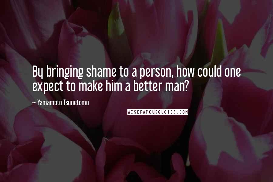 Yamamoto Tsunetomo Quotes: By bringing shame to a person, how could one expect to make him a better man?