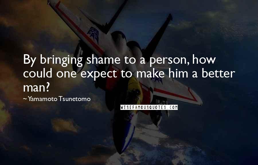 Yamamoto Tsunetomo Quotes: By bringing shame to a person, how could one expect to make him a better man?
