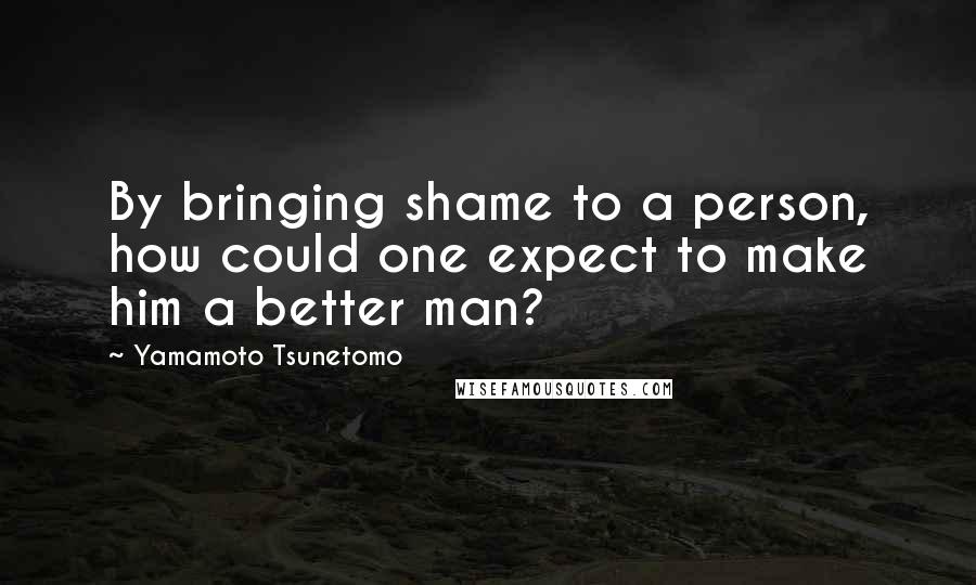 Yamamoto Tsunetomo Quotes: By bringing shame to a person, how could one expect to make him a better man?