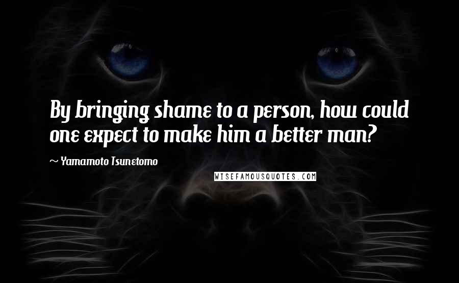 Yamamoto Tsunetomo Quotes: By bringing shame to a person, how could one expect to make him a better man?