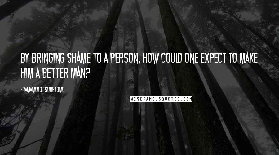 Yamamoto Tsunetomo Quotes: By bringing shame to a person, how could one expect to make him a better man?