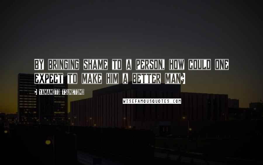 Yamamoto Tsunetomo Quotes: By bringing shame to a person, how could one expect to make him a better man?