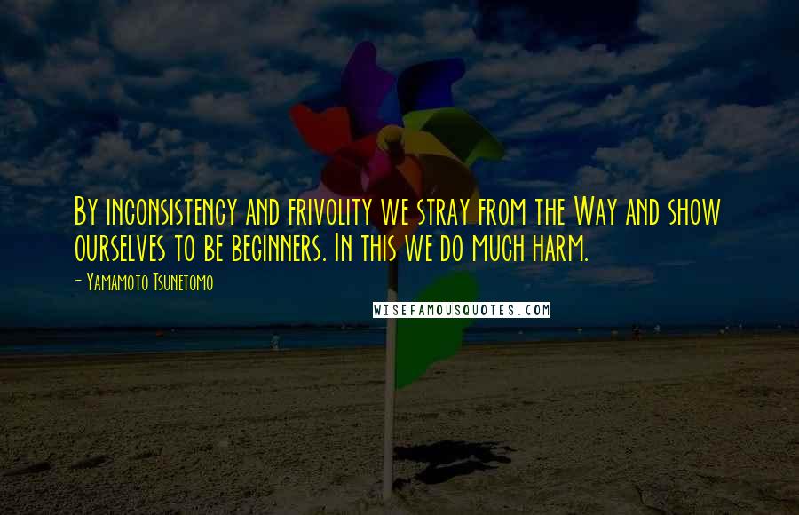 Yamamoto Tsunetomo Quotes: By inconsistency and frivolity we stray from the Way and show ourselves to be beginners. In this we do much harm.