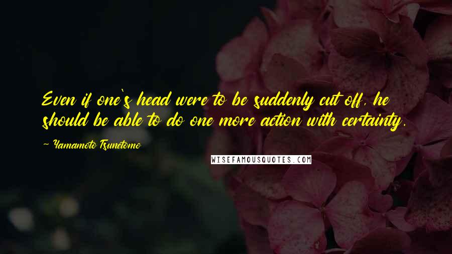 Yamamoto Tsunetomo Quotes: Even if one's head were to be suddenly cut off, he should be able to do one more action with certainty.