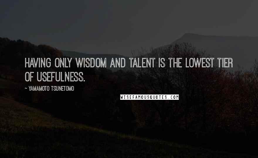 Yamamoto Tsunetomo Quotes: Having only wisdom and talent is the lowest tier of usefulness.