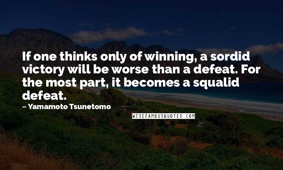 Yamamoto Tsunetomo Quotes: If one thinks only of winning, a sordid victory will be worse than a defeat. For the most part, it becomes a squalid defeat.