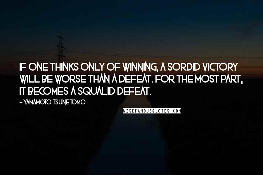 Yamamoto Tsunetomo Quotes: If one thinks only of winning, a sordid victory will be worse than a defeat. For the most part, it becomes a squalid defeat.