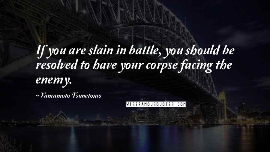 Yamamoto Tsunetomo Quotes: If you are slain in battle, you should be resolved to have your corpse facing the enemy.