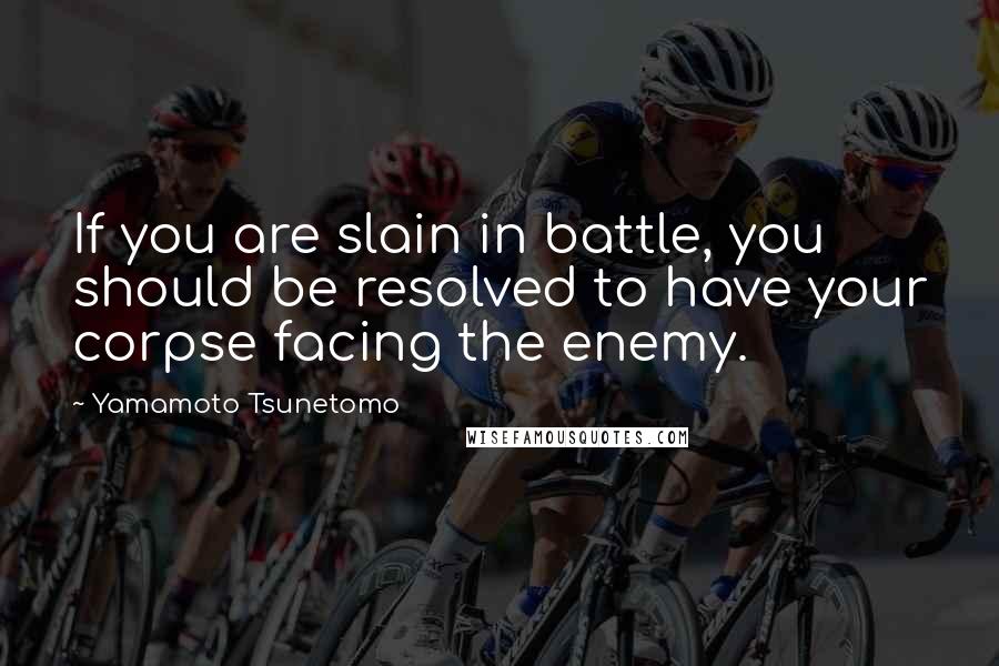 Yamamoto Tsunetomo Quotes: If you are slain in battle, you should be resolved to have your corpse facing the enemy.