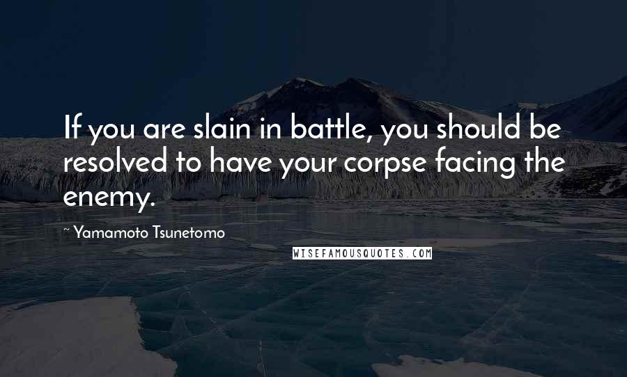 Yamamoto Tsunetomo Quotes: If you are slain in battle, you should be resolved to have your corpse facing the enemy.