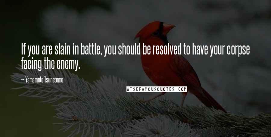 Yamamoto Tsunetomo Quotes: If you are slain in battle, you should be resolved to have your corpse facing the enemy.