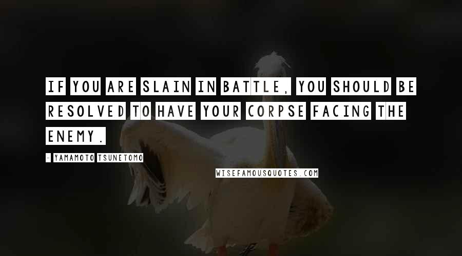 Yamamoto Tsunetomo Quotes: If you are slain in battle, you should be resolved to have your corpse facing the enemy.