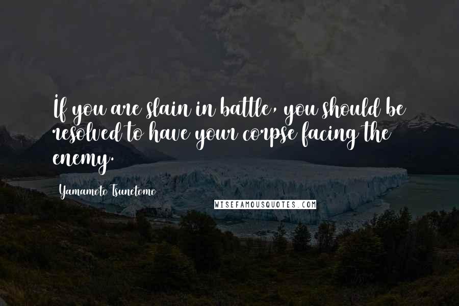 Yamamoto Tsunetomo Quotes: If you are slain in battle, you should be resolved to have your corpse facing the enemy.