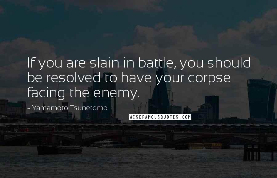 Yamamoto Tsunetomo Quotes: If you are slain in battle, you should be resolved to have your corpse facing the enemy.