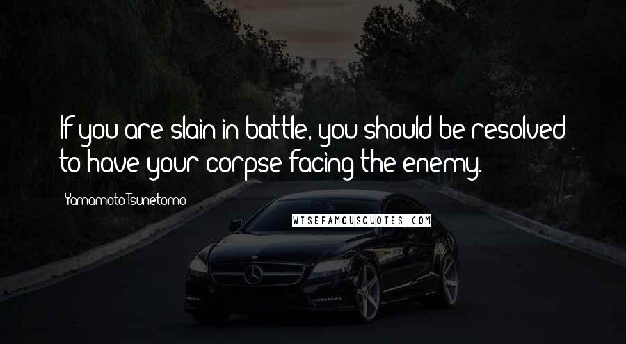 Yamamoto Tsunetomo Quotes: If you are slain in battle, you should be resolved to have your corpse facing the enemy.