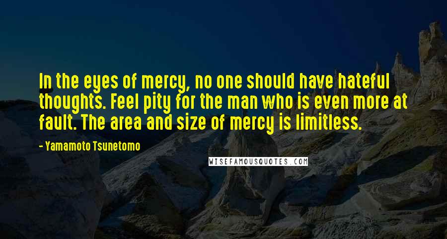 Yamamoto Tsunetomo Quotes: In the eyes of mercy, no one should have hateful thoughts. Feel pity for the man who is even more at fault. The area and size of mercy is limitless.