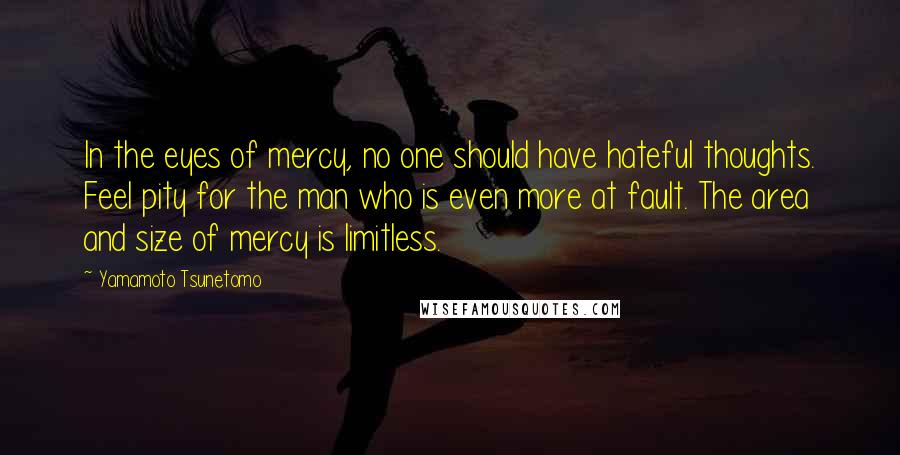 Yamamoto Tsunetomo Quotes: In the eyes of mercy, no one should have hateful thoughts. Feel pity for the man who is even more at fault. The area and size of mercy is limitless.