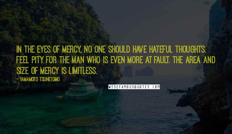 Yamamoto Tsunetomo Quotes: In the eyes of mercy, no one should have hateful thoughts. Feel pity for the man who is even more at fault. The area and size of mercy is limitless.