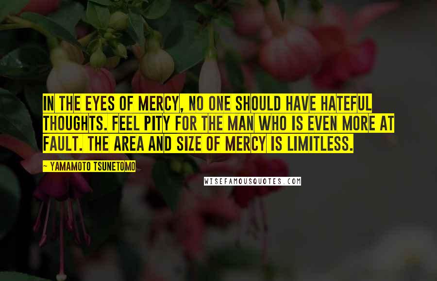 Yamamoto Tsunetomo Quotes: In the eyes of mercy, no one should have hateful thoughts. Feel pity for the man who is even more at fault. The area and size of mercy is limitless.