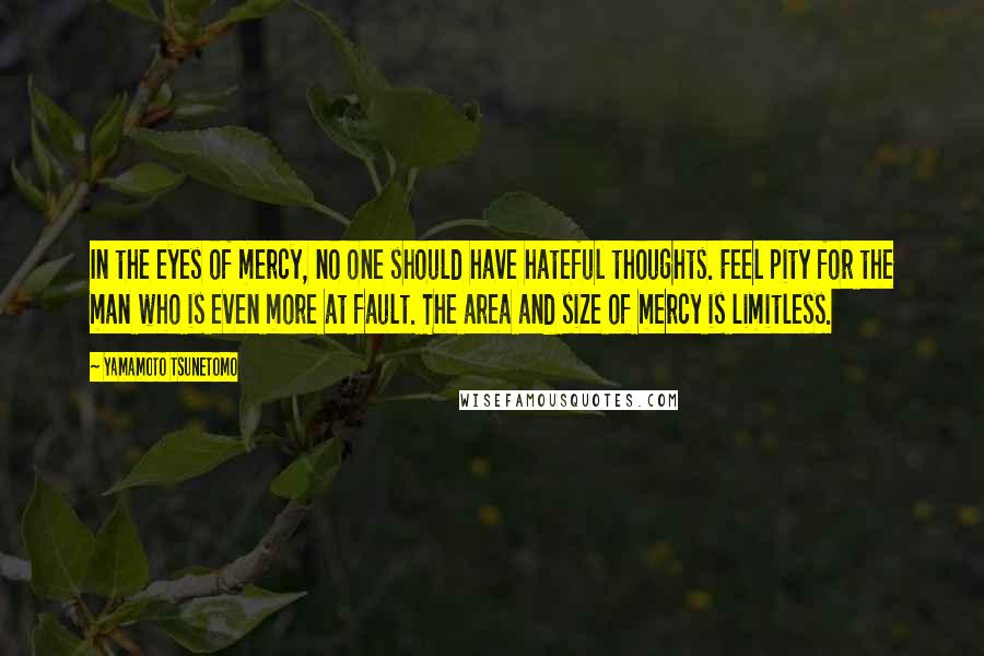 Yamamoto Tsunetomo Quotes: In the eyes of mercy, no one should have hateful thoughts. Feel pity for the man who is even more at fault. The area and size of mercy is limitless.