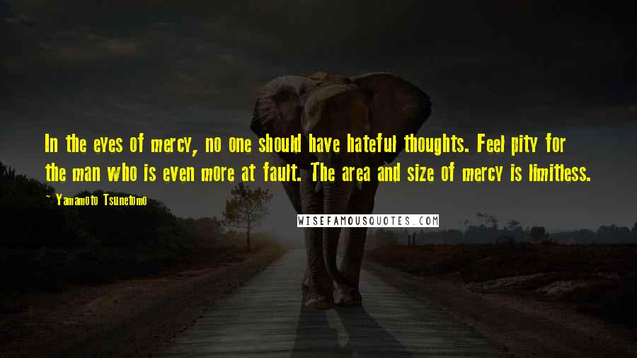 Yamamoto Tsunetomo Quotes: In the eyes of mercy, no one should have hateful thoughts. Feel pity for the man who is even more at fault. The area and size of mercy is limitless.