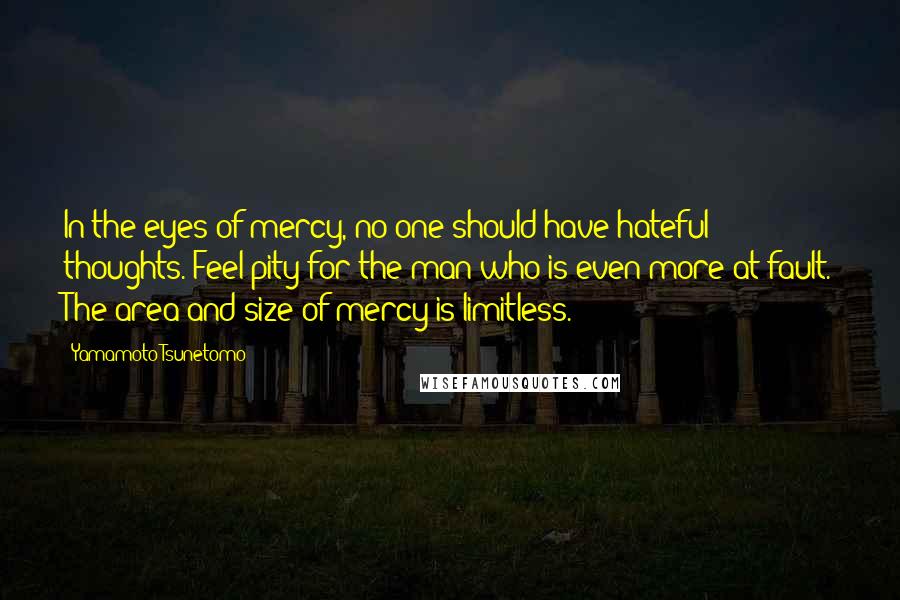 Yamamoto Tsunetomo Quotes: In the eyes of mercy, no one should have hateful thoughts. Feel pity for the man who is even more at fault. The area and size of mercy is limitless.