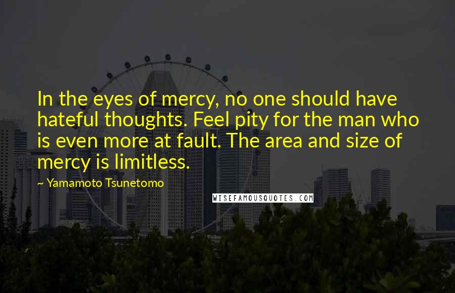 Yamamoto Tsunetomo Quotes: In the eyes of mercy, no one should have hateful thoughts. Feel pity for the man who is even more at fault. The area and size of mercy is limitless.