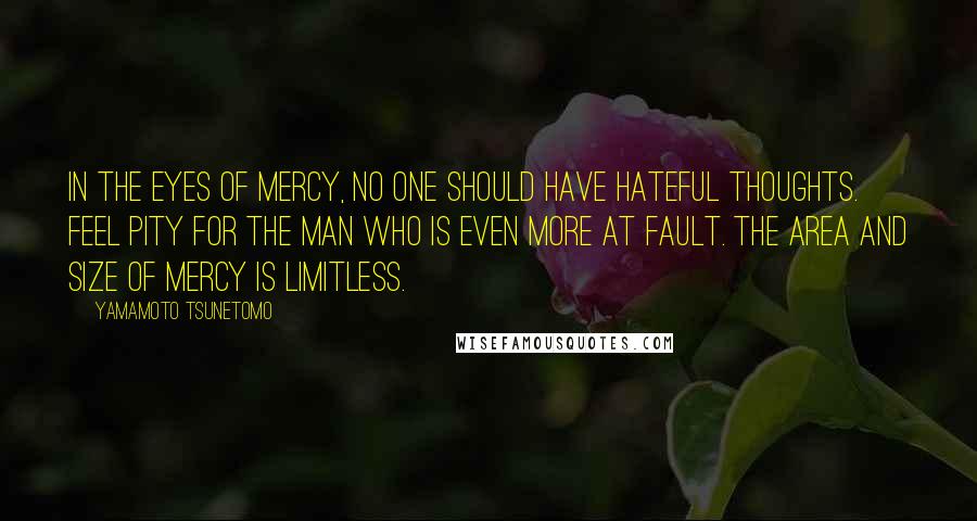 Yamamoto Tsunetomo Quotes: In the eyes of mercy, no one should have hateful thoughts. Feel pity for the man who is even more at fault. The area and size of mercy is limitless.