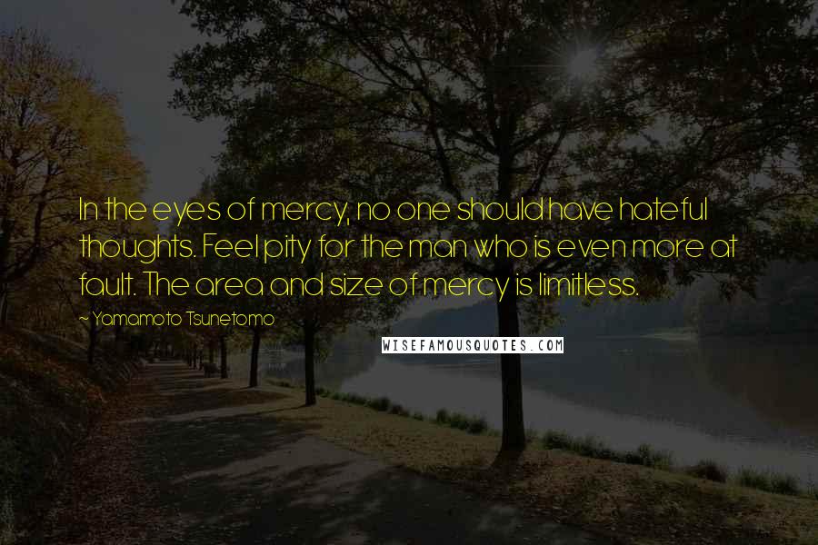 Yamamoto Tsunetomo Quotes: In the eyes of mercy, no one should have hateful thoughts. Feel pity for the man who is even more at fault. The area and size of mercy is limitless.