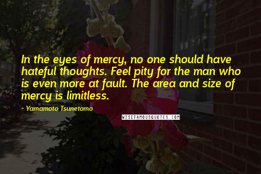 Yamamoto Tsunetomo Quotes: In the eyes of mercy, no one should have hateful thoughts. Feel pity for the man who is even more at fault. The area and size of mercy is limitless.