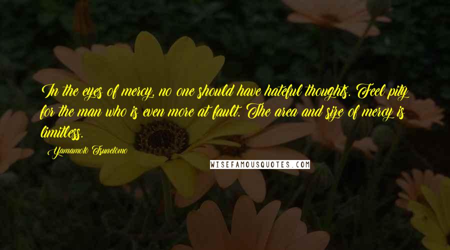 Yamamoto Tsunetomo Quotes: In the eyes of mercy, no one should have hateful thoughts. Feel pity for the man who is even more at fault. The area and size of mercy is limitless.