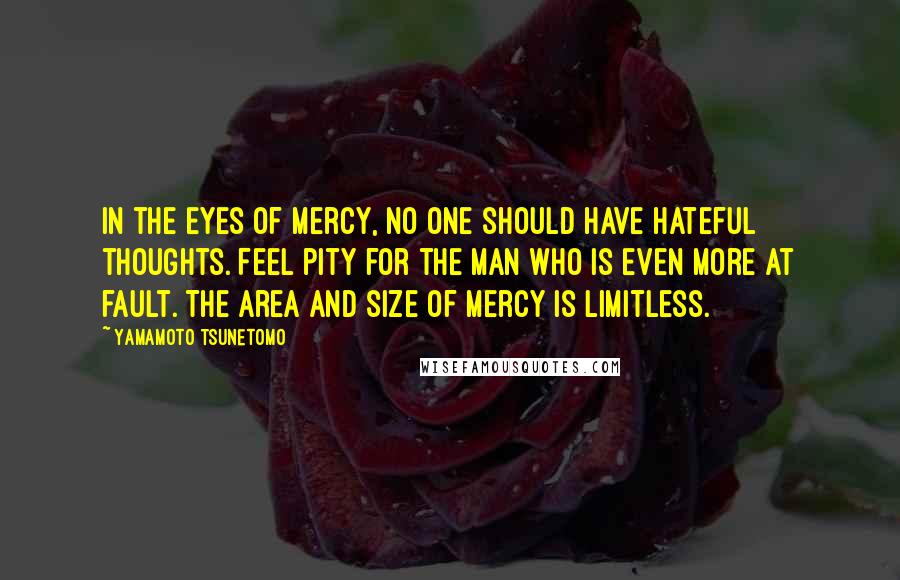 Yamamoto Tsunetomo Quotes: In the eyes of mercy, no one should have hateful thoughts. Feel pity for the man who is even more at fault. The area and size of mercy is limitless.