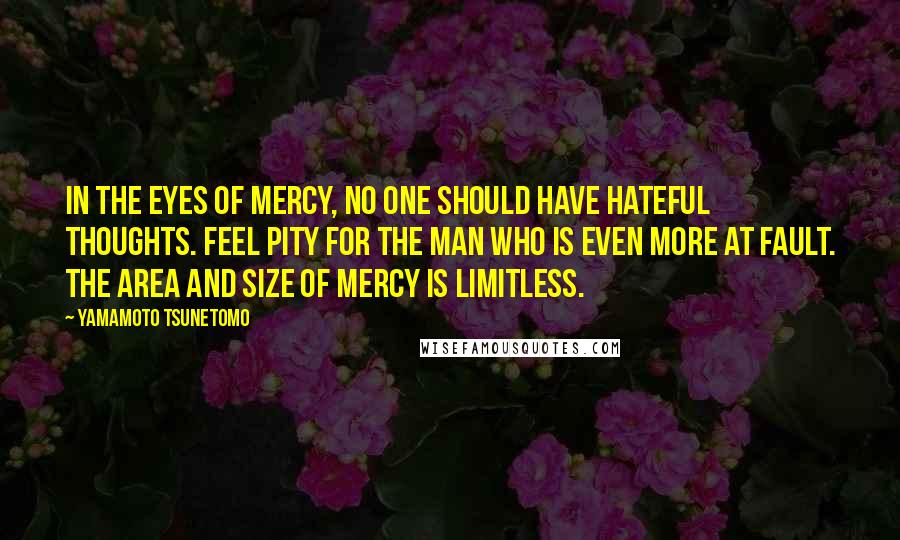 Yamamoto Tsunetomo Quotes: In the eyes of mercy, no one should have hateful thoughts. Feel pity for the man who is even more at fault. The area and size of mercy is limitless.