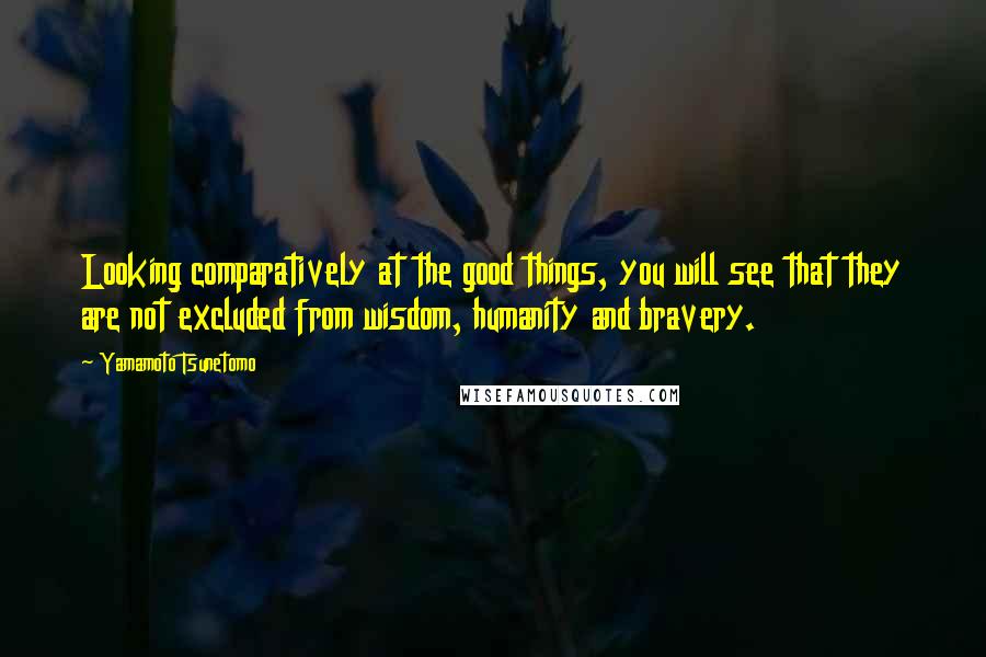 Yamamoto Tsunetomo Quotes: Looking comparatively at the good things, you will see that they are not excluded from wisdom, humanity and bravery.