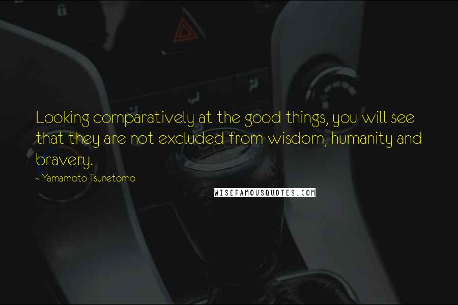 Yamamoto Tsunetomo Quotes: Looking comparatively at the good things, you will see that they are not excluded from wisdom, humanity and bravery.