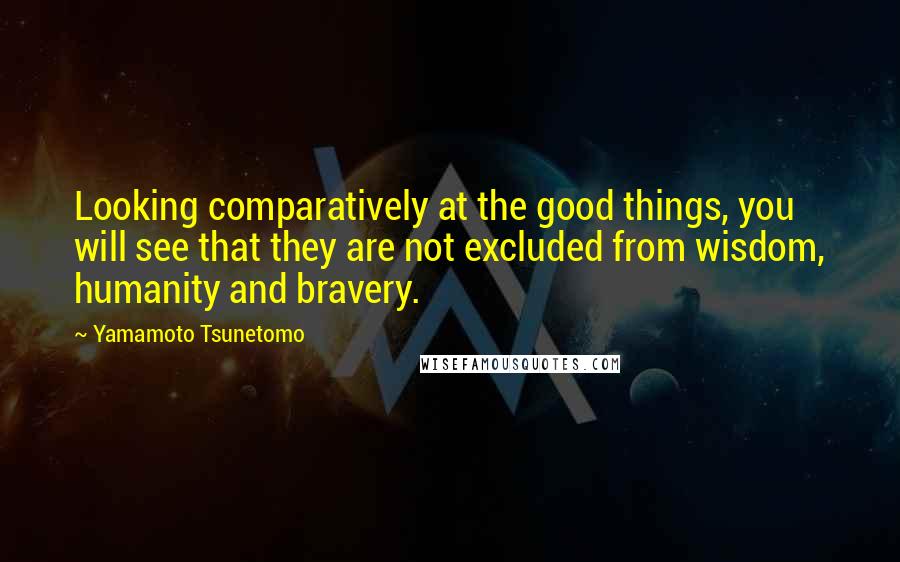 Yamamoto Tsunetomo Quotes: Looking comparatively at the good things, you will see that they are not excluded from wisdom, humanity and bravery.