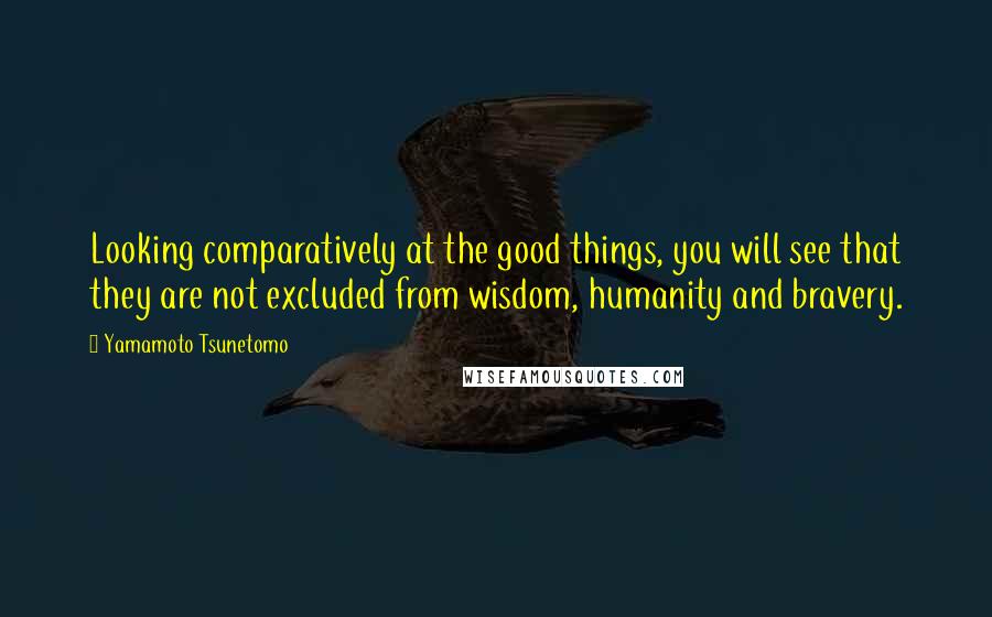 Yamamoto Tsunetomo Quotes: Looking comparatively at the good things, you will see that they are not excluded from wisdom, humanity and bravery.