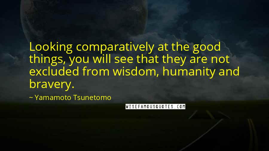 Yamamoto Tsunetomo Quotes: Looking comparatively at the good things, you will see that they are not excluded from wisdom, humanity and bravery.