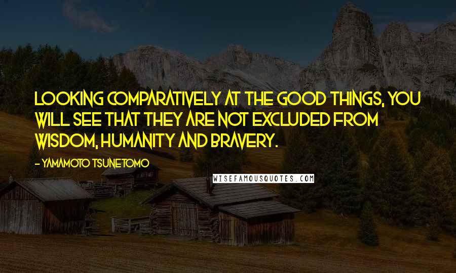 Yamamoto Tsunetomo Quotes: Looking comparatively at the good things, you will see that they are not excluded from wisdom, humanity and bravery.
