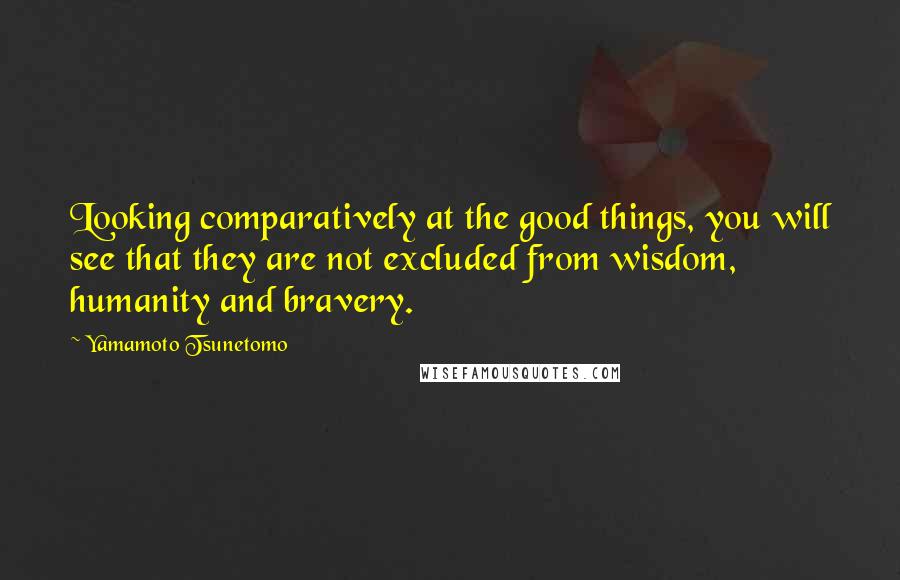 Yamamoto Tsunetomo Quotes: Looking comparatively at the good things, you will see that they are not excluded from wisdom, humanity and bravery.