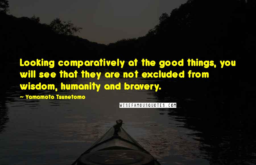 Yamamoto Tsunetomo Quotes: Looking comparatively at the good things, you will see that they are not excluded from wisdom, humanity and bravery.