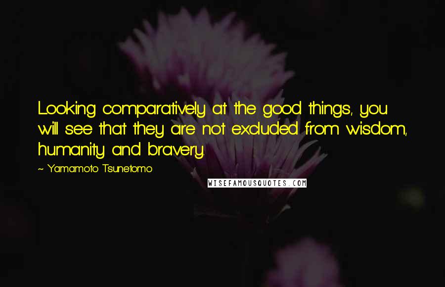 Yamamoto Tsunetomo Quotes: Looking comparatively at the good things, you will see that they are not excluded from wisdom, humanity and bravery.