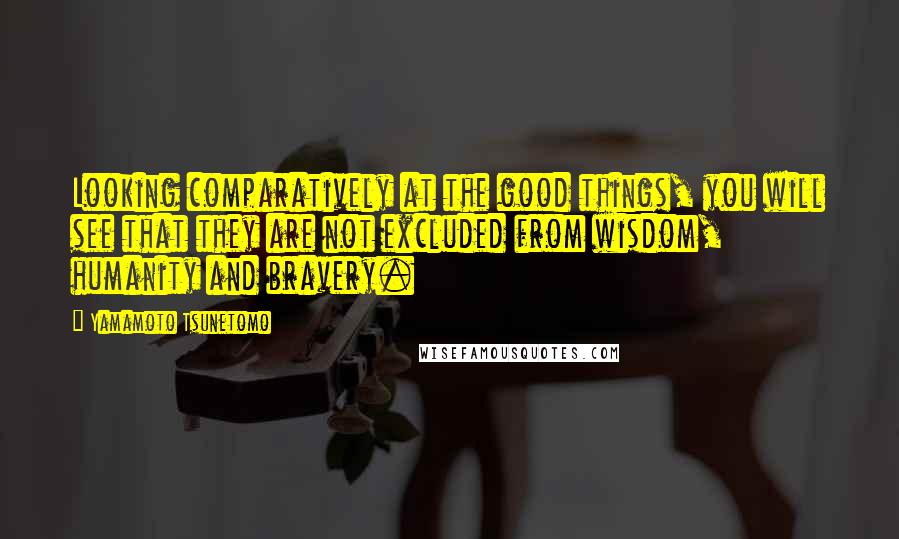 Yamamoto Tsunetomo Quotes: Looking comparatively at the good things, you will see that they are not excluded from wisdom, humanity and bravery.