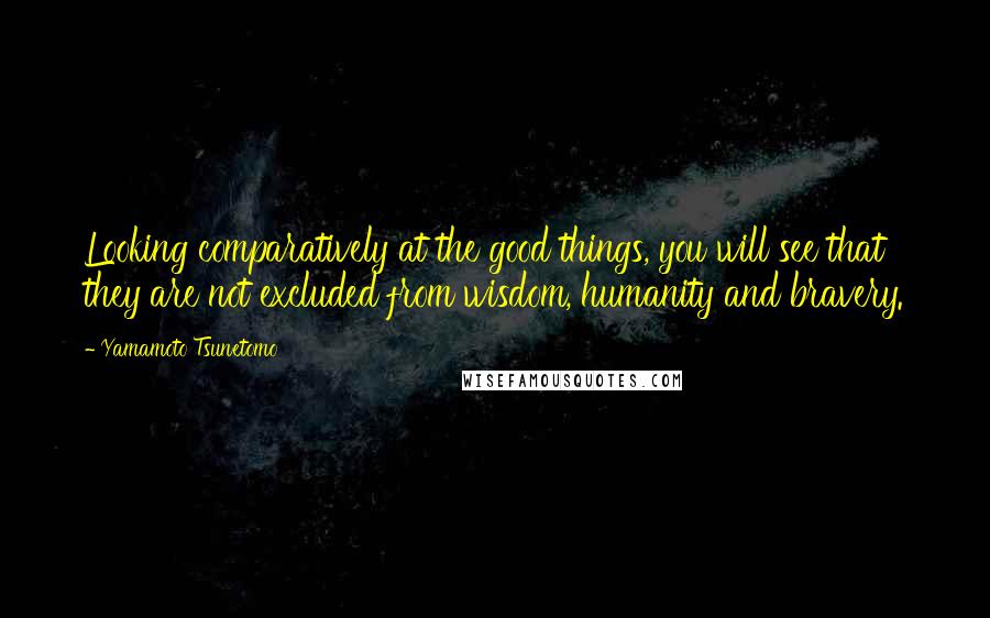 Yamamoto Tsunetomo Quotes: Looking comparatively at the good things, you will see that they are not excluded from wisdom, humanity and bravery.