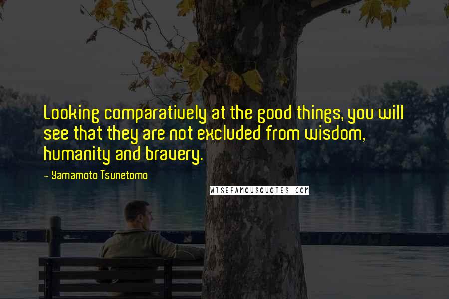 Yamamoto Tsunetomo Quotes: Looking comparatively at the good things, you will see that they are not excluded from wisdom, humanity and bravery.