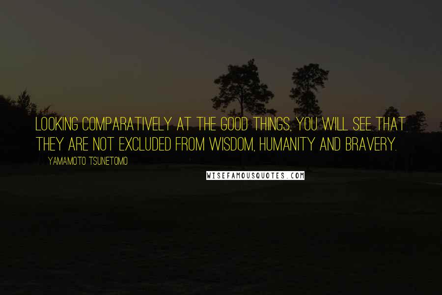 Yamamoto Tsunetomo Quotes: Looking comparatively at the good things, you will see that they are not excluded from wisdom, humanity and bravery.