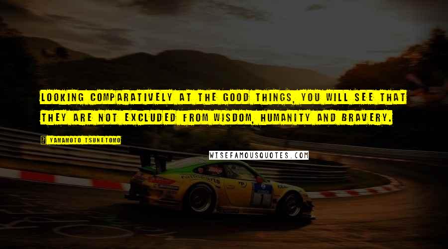 Yamamoto Tsunetomo Quotes: Looking comparatively at the good things, you will see that they are not excluded from wisdom, humanity and bravery.