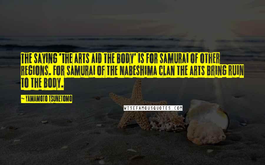 Yamamoto Tsunetomo Quotes: The saying 'the arts aid the body' is for samurai of other regions. For samurai of the Nabeshima clan the arts bring ruin to the body.