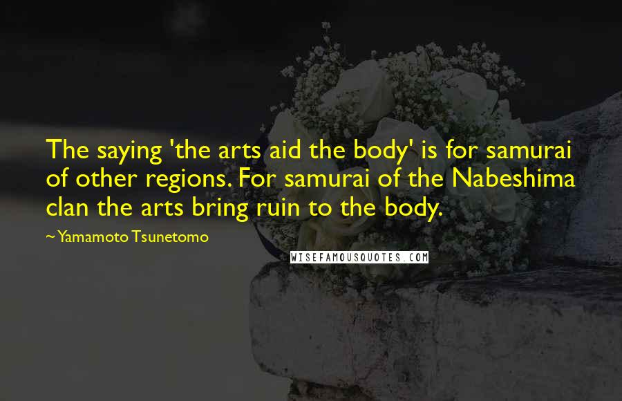 Yamamoto Tsunetomo Quotes: The saying 'the arts aid the body' is for samurai of other regions. For samurai of the Nabeshima clan the arts bring ruin to the body.
